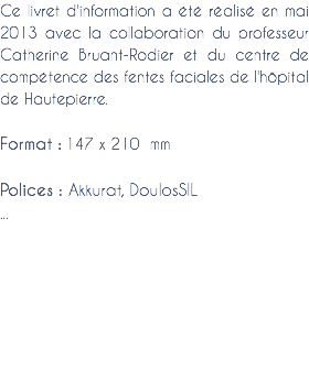 Ce livret d'information a été réalisé en mai 2013 avec la collaboration du professeur Catherine Bruant-Rodier et du centre de compétence des fentes faciales de l'hôpital de Hautepierre. Format : 147 x 210 mm Polices : Akkurat, DoulosSIL
...